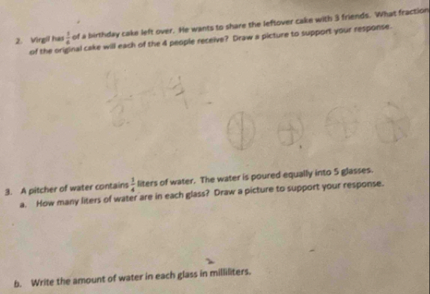 Virgil has  1/6  of a birthday cake left over. He wants to share the leftover cake with 3 friends. What fraction 
of the on nal cake will each of the 4 people receive? Draw a picture to support your response. 
3. A pitcher of water contains  1/4  liters of water. The water is poured equally into 5 glasses. 
a. How many liters of water are in each glass? Draw a picture to support your response. 
b. Write the amount of water in each glass in milliliters.