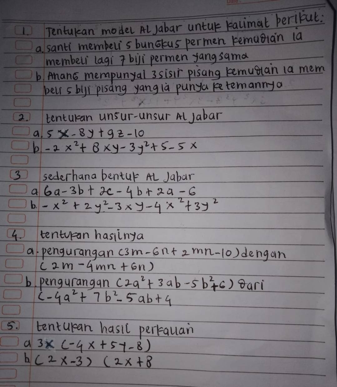 Tentukan model AlJabar untur kalimat perifut. 
a santi membelis bunckus permen kemugian la 
membeli lagi 7bji permen yang sama 
b Ahan6 mempunyal 3 sisir pisang kemugiain (a mem 
bell s bigi pisàng yang là punya ketemannya 
2. tentukan unsur-unsur Al Jabar 
a 5x-8y+9z-10
b -2x^2+8xy-3y^2+5-5x
3 sederhana bentur AL Jabar 
a 6a-3b+2c-4b+2a-6
b. -x^2+2y^2-3xy-4x^2+3y^2
4. tentuan hasiinga 
a pengurangan (3m-6n+2mn-10) dengan
(2m-4mn+6n)
b. pengurangan (2a^2+3ab-5b^2+6) gari
c-4a^2+7b^2-5ab+4
5. tentulean hasil pertaulan 
a 3x(-4x+5y-8)
b (2x-3)(2x+8