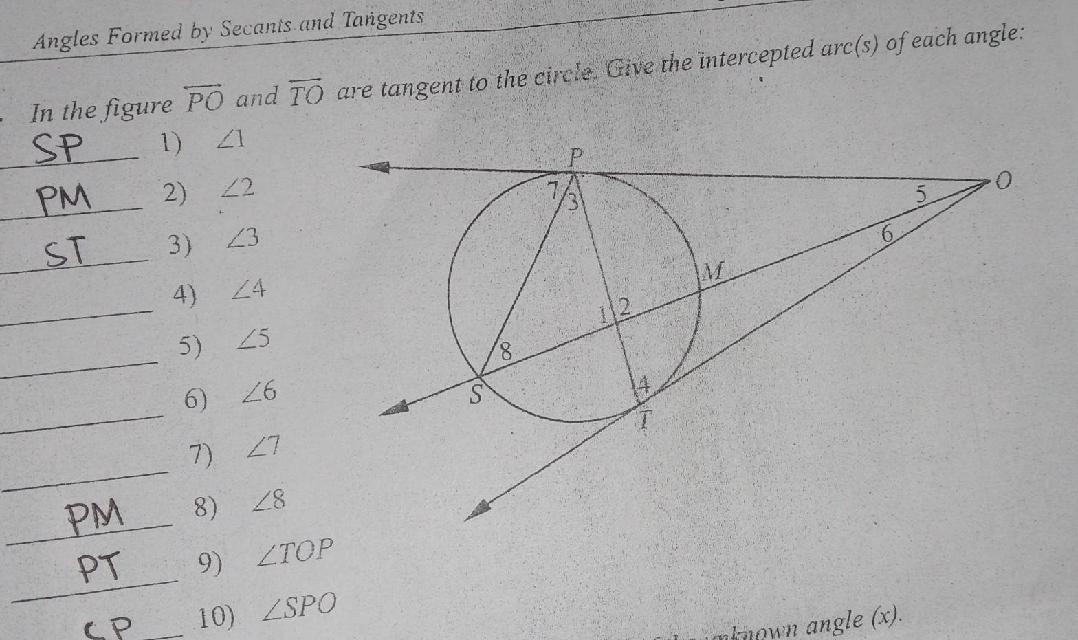 Angles Formed by Secants and Tangents 
In the figure overleftrightarrow PO and overleftrightarrow TO are tangent to the circle. Give the intercepted arc(s) of each angle: 
_ 
1) ∠ 1
_ 
2) ∠ 2
_ 
3) ∠ 3
_ 
4) ∠ 4
_ 
5) ∠ 5
6) ∠ 6
_ 
_ 
7) ∠ 7
_ 
8) ∠ 8
_ 
9) ∠ TOP
_10) ∠ SPO
aknown angle (x) .