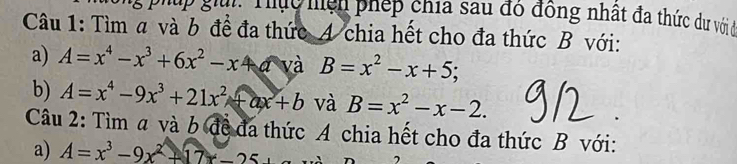 g: Thựu hiện phép chía sau đô đồng nhất đa thức dư với 
Câu 1: Tìm a và b đề đa thức A chia hết cho đa thức B với: 
a) A=x^4-x^3+6x^2-x c+a và B=x^2-x+5
b) A=x^4-9x^3+21x^2+ax+b và B=x^2-x-2. 
Câu 2: Tìm a và b đề đã thức A chia hết cho đa thức B với: 
a) A=x^3-9x^2+17x-25