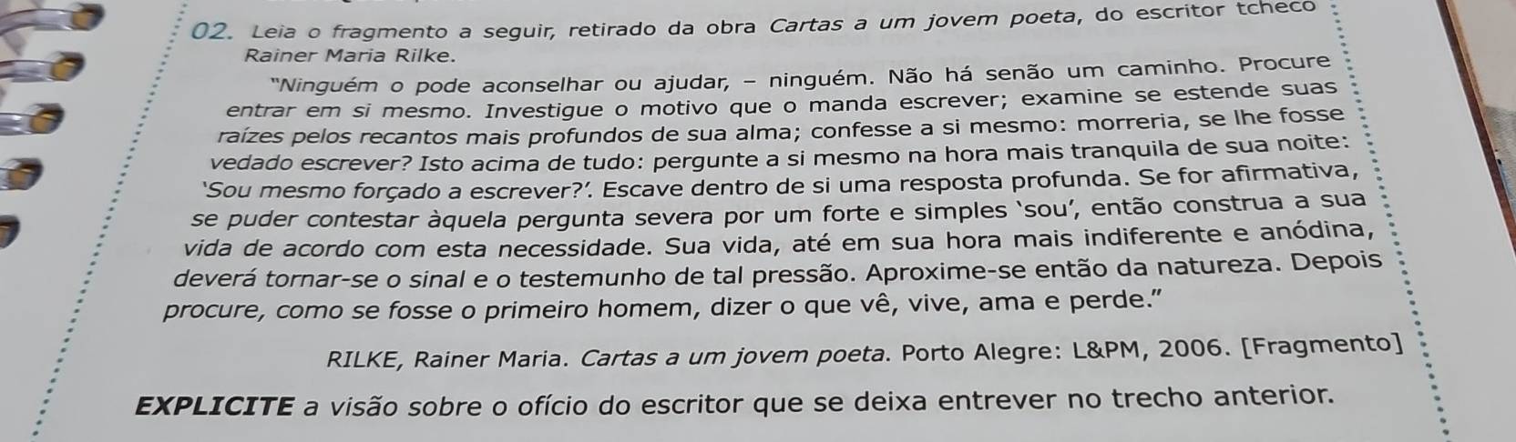 Leia o fragmento a seguir, retirado da obra Cartas a um jovem poeta, do escritor tcheco 
Rainer Maria Rilke. 
"Ninguém o pode aconselhar ou ajudar, - ninguém. Não há senão um caminho. Procure 
entrar em si mesmo. Investigue o motivo que o manda escrever; examine se estende suas 
raízes pelos recantos mais profundos de sua alma; confesse a si mesmo: morreria, se lhe fosse 
vedado escrever? Isto acima de tudo: pergunte a si mesmo na hora mais tranquila de sua noite: 
‘Sou mesmo forçado a escrever?’. Escave dentro de si uma resposta profunda. Se for afirmativa, 
se puder contestar àquela pergunta severa por um forte e simples ‘sou’, então construa a sua 
vida de acordo com esta necessidade. Sua vida, até em sua hora mais indiferente e anódina, 
deverá tornar-se o sinal e o testemunho de tal pressão. Aproxime-se então da natureza. Depois 
procure, como se fosse o primeiro homem, dizer o que vê, vive, ama e perde.” 
RILKE, Rainer Maria. Cartas a um jovem poeta. Porto Alegre: L&PM, 2006. [Fragmento] 
EXPLICITE a visão sobre o ofício do escritor que se deixa entrever no trecho anterior.