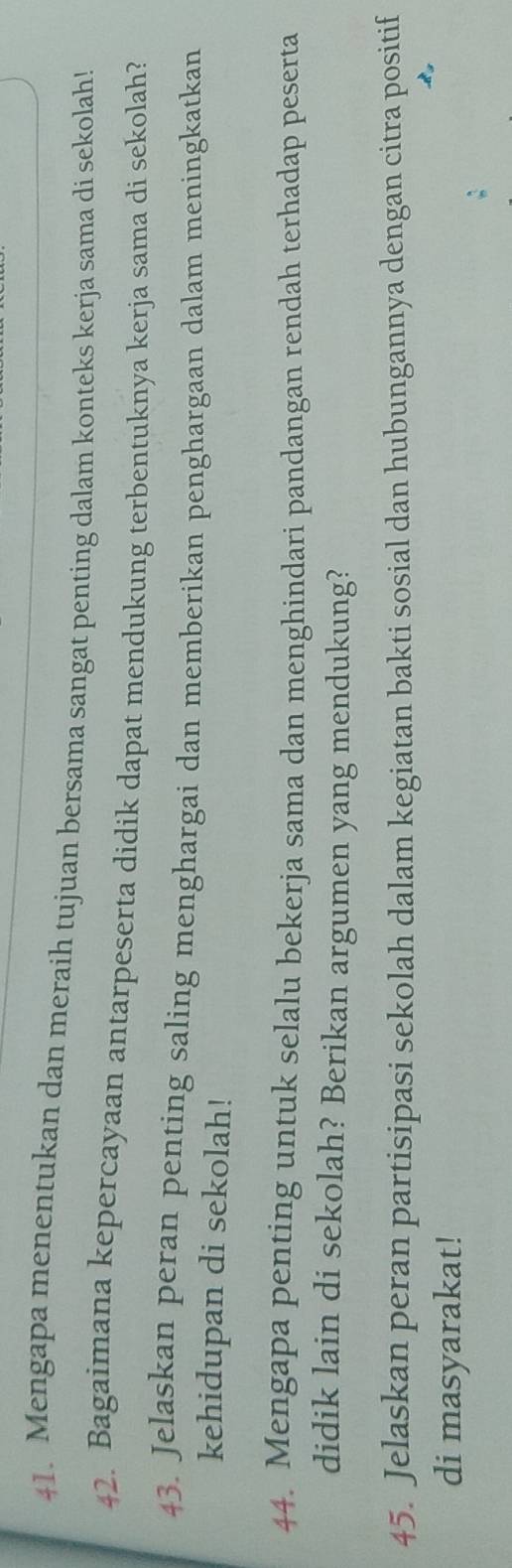 Mengapa menentukan dan meraih tujuan bersama sangat penting dalam konteks kerja sama di sekolah! 
42. Bagaimana kepercayaan antarpeserta didik dapat mendukung terbentuknya kerja sama di sekolah? 
43. Jelaskan peran penting saling menghargai dan memberikan penghargaan dalam meningkatkan 
kehidupan di sekolah! 
44. Mengapa penting untuk selalu bekerja sama dan menghindari pandangan rendah terhadap peserta 
didik lain di sekolah? Berikan argumen yang mendukung? 
45. Jelaskan peran partisipasi sekolah dalam kegiatan bakti sosial dan hubungannya dengan citra positif 
di masyarakat!