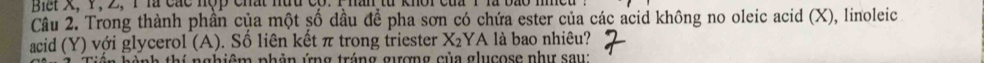 Bết X, 1, 2, 1 là các nợp chất nữu có. 
Câu 2. Trong thành phần của một số dầu để pha sơn có chứa ester của các acid không no oleic acid (X), linoleic 
acid (Y) với glycerol (A). Số liên kết π trong triester X_2 YA là bao nhiêu? 
in hành thí nghiêm phản ứng tráng gượng của glucose như sau: