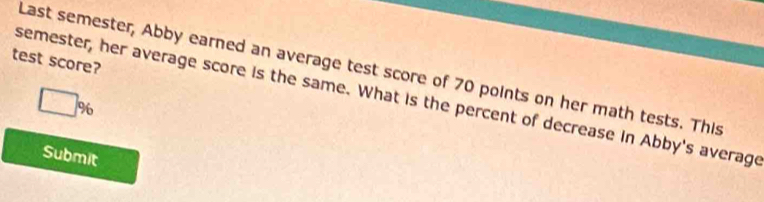 test score? 
Last semester, Abby earned an average test score of 70 points on her math tests. This 
semester, her average score is the same. What is the percent of decrease in Abby's average
%
Submit