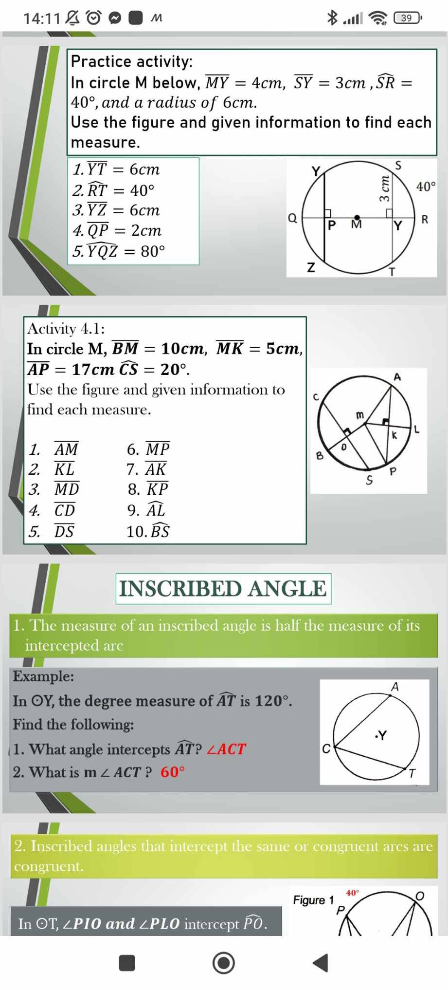 14:11_ % 
M
39
Practice activity:
In circle M below, overline MY=4cm,overline SY=3cm,widehat SR=
40° , and a radius of 6cm.
Use the figure and given information to find each
measure.
1. overline YT=6cm
2. widehat RT=40°
3. overline YZ=6cm
4. overline QP=2cm
5. widehat YQZ=80°
Activity 4.1:
In circle M, ,overline BM=10cm,overline MK=5cm,
overline AP=17cmoverline CS=20°.
Use the figure and given information to 
find each measure.
1. overline AM 6. overline MP
2. overline KL 7. overline AK
3. overline MD 8. overline KP
4. overline CD 9. widehat AL
5. overline DS 10. widehat BS
INSCRIBED ANGLE
1. The measure of an inscribed angle is half the measure of its
intercepted arc
Example:
In OY, the degree measure of widehat AT is 120°.
Find the following:
1. What angle intercepts widehat AT?∠ ACT
2. What is m∠ ACT 60°
2. Inscribed angles that intercept the same or congruent arcs are
congruent.
40°
Figure 1
P
Inodot T,∠ PIO and ∠ PLO intercept widehat PO.