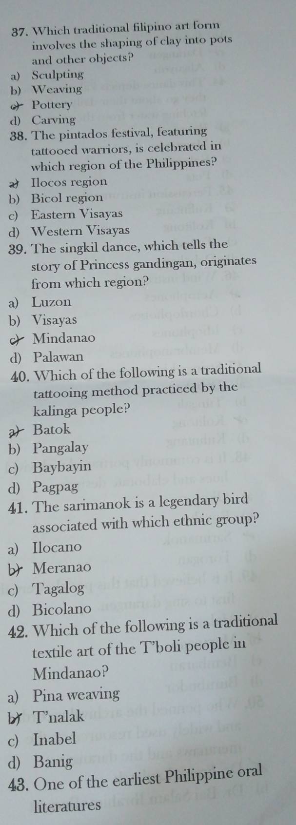 Which traditional filipino art form
involves the shaping of clay into pots
and other objects?
a) Sculpting
b) Weaving
 Pottery
d) Carving
38. The pintados festival, featuring
tattooed warriors, is celebrated in
which region of the Philippines?
2 Ilocos region
b) Bicol region
c) Eastern Visayas
d) Western Visayas
39. The singkil dance, which tells the
story of Princess gandingan, originates
from which region?
a) Luzon
b) Visayas
c)Mindanao
d) Palawan
40. Which of the following is a traditional
tattooing method practiced by the
kalinga people?
a Batok
b) Pangalay
c) Baybayin
d) Pagpag
41. The sarimanok is a legendary bird
associated with which ethnic group?
a) Ilocano
b Meranao
cTagalog
d) Bicolano
42. Which of the following is a traditional
textile art of the T’boli people in
Mindanao?
a) Pina weaving
b Tnalak
c) Inabel
d Banig
43. One of the earliest Philippine oral
literatures