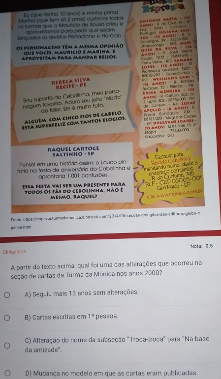 Eu (que tenho 10 anos) e minha prima Expregs
Marina (que tem só 2 anos) curtimos todas
as furmas que o Maurício de Sousa criou e  Antônio Baêta - (11
lançadas as revistas Penadinho e Horácio. Portugol JULAna san l sg - 2990 - Colmbra ANO - R. da Crue, 18 - 2
aproveltamos para pedir que sejam
Domingos 39 - 35338-000 TOS - (13 AHOS) - R. S
Os personagens têm a mesma opinião Ubaporongo - MG： MAR-
que vocês, mauricio e marina, e qUes da silva - (16 .
Porto Vaiho - RO: SAMARA Coula 7072 - 76909 490 ANO3)  - R. José Vieira
APROVEITAM PARA MANDAR BEIJOS.
REBECA SILVA PR WUILLiANS GAbI - 85010-230 - Guarapuava· Professora Leonídia: 1226 LOPES - (12 ANOS) - R
RECIFE - PE
Sou superfã do Cebolinha, meu perso- Barbasa 72 - Pitimbu - FB (16 ANOS) - R. Simões
nagem favorito. Adoro seu jeito 'elado' ERIKA MOreIrA - (1) ANO$ · R. Gefylio, 403, ol
de falar. Ele é muito fofo. 2. apto. 302-20775-000 - Ro do Joneiro - RJ LUCA
ESTá SUPERFELIZ COM TANTOS ELOGIOS.  n8737-020 - Mogi das Cruzas Podre Eustáquio, 709 ApuLlo - (8 ANos) R
alguém, com cinco fios de cabelo,
- SP: DHULyane SOares -
Etapa (13 ANO5)- Q B1.iole 18. 3
Valparalso - GO - 728,00-000
RAqUEL CARTOCe
SALTINHO - SP
Pensei em uma história assim: o Louco pin-
taria na festa de aniversário do Cebolinha e mandando nome. ídade e Revista Cebolinha Escreva para
endereço completos
aprontaria 1.001 confusões.
ESA FESTA VAI sEr Um PrESenTe PAra BLF - CEP 05065-001 R do Curtuma 745
site: www.monica combr  Sã o Paulo - SP
Todos os fãs do cebolinha, não é
MESMO, RAQUEL?
Fonte: https://arquivosturmadamonica.blogspot.com/2014/05/secoes-dos-gibis-das-editoras-globo-e-
panini.html
Obrigatória Nota: 0.5
A partir do texto acima, qual foi uma das alterações que ocorreu na
seção de cartas da Turma da Mônica nos anos 2000?
A) Seguiu mais 13 anos sem alterações.
B) Cartas escritas em 1^a pessoa.
C) Alteração do nome da subseção "Troca-troca" para "Na base
da amizade".
D) Mudança no modelo em que as cartas eram publicadas.