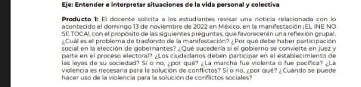 Eje: Entender e interpretar situaciones de la vida personal y colectiva 
Producto 1: El docente solicita a los estudiantes revisar una noticía relacionada con lo 
acontecido el domingo 13 de noviembre de 2022 en México, en la manifestación ¡EL INE NO 
SE TOCAI, con el propósito de las siguientes preguntas, que favorecerán un a reflexión grupal. 
¿Cuál es el problema de trasfondo de la manifestación? ¿Por que debe haber participación 
social en la elección de gobernantes? ¿Qué sucedería si el gobierno se convierte en juez y 
parte en el proceso electoral? ¿Los ciudadanos deben participar en el establecimiento de 
las leyes de su sociedad? Si o no, ¿por qué? ¿La marcha fue violenta o fue pacífica? ¿La 
violencia es necesaria para la solución de conflictos? Sí o no, ¿por qué? ¿Cuándo se puede 
hacer uso de la violencia para la solución de conflictos sociales?