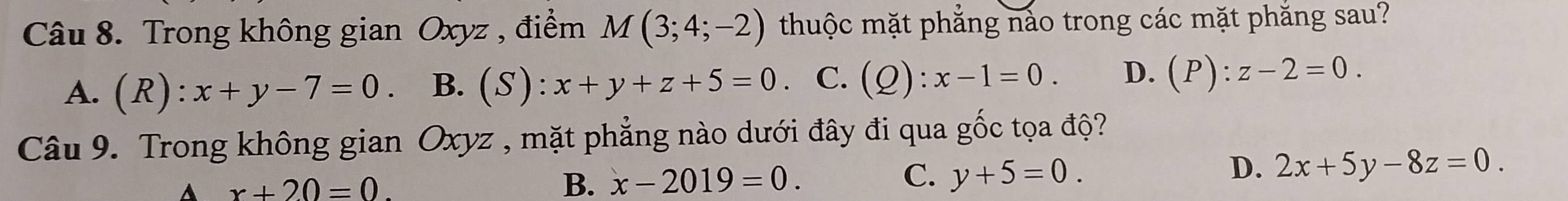 Trong không gian Oxyz , điểm M(3;4;-2) thuộc mặt phẳng nảo trong các mặt phăng sau?
A. (R):x+y-7=0 B. (S):x+y+z+5=0. C. (Q):x-1=0. D. (P):z-2=0. 
Câu 9. Trong không gian Oxyz , mặt phẳng nào dưới đây đi qua gốc tọa độ?
D.
A x+20=0.
B. x-2019=0. C. y+5=0. 2x+5y-8z=0.