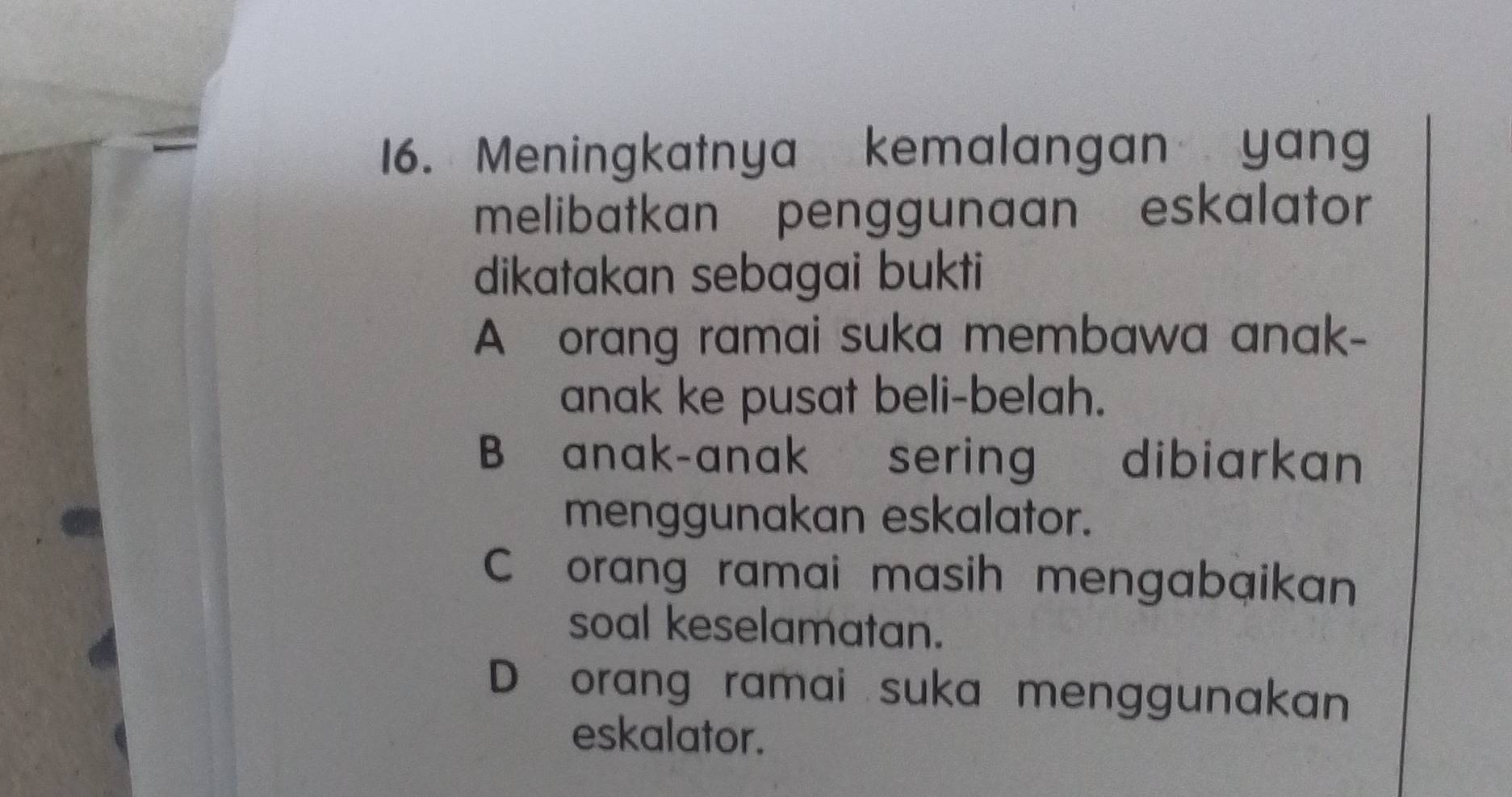 Meningkatnya kemalangan yang
melibatkan penggunaan eskalator
dikatakan sebagai bukti
A orang ramai suka membawa anak-
anak ke pusat beli-belah.
B anak-anak sering dibiarkan
menggunakan eskalator.
C orang ramai masih mengabaikan
soal keselamatan.
D orang ramai suka menggunakan
eskalator.