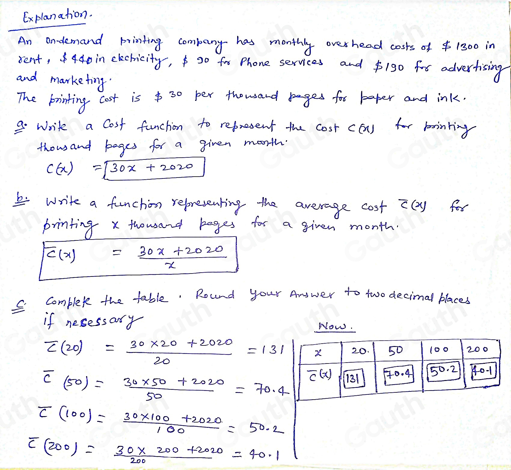 Explanation. 
An ondemand printing company has monthly over head costs of $ 1300 in 
sent, 440 in elechicity, go fre Phone services and $190 for advertising 
and marketing. 
The printing cost is $ 30 per thousand pages for baper and ink. 
9. write a Cost funchion to represent the cost ca) for bointing 
thousand bages for a given morth.
C(x)=sqrt(30x)+2020
5write a funchon representing the average cost overline C(x) for 
printing x thousand bages tor a given month.
F(x)= (30x+2020)/x 
C. complexe the table. Round your Anower to two decimal blaces 
if nesessary 
Now.
overline C(20)= (30* 20+2020)/20 =131
overline C_(50)= (30* 50+2020)/50 =70.4
overline C(100)= (30* 100+2020)/100 =50.2
overline C(200)= (30* 200+2020)/200 =40.1
Table 1: []