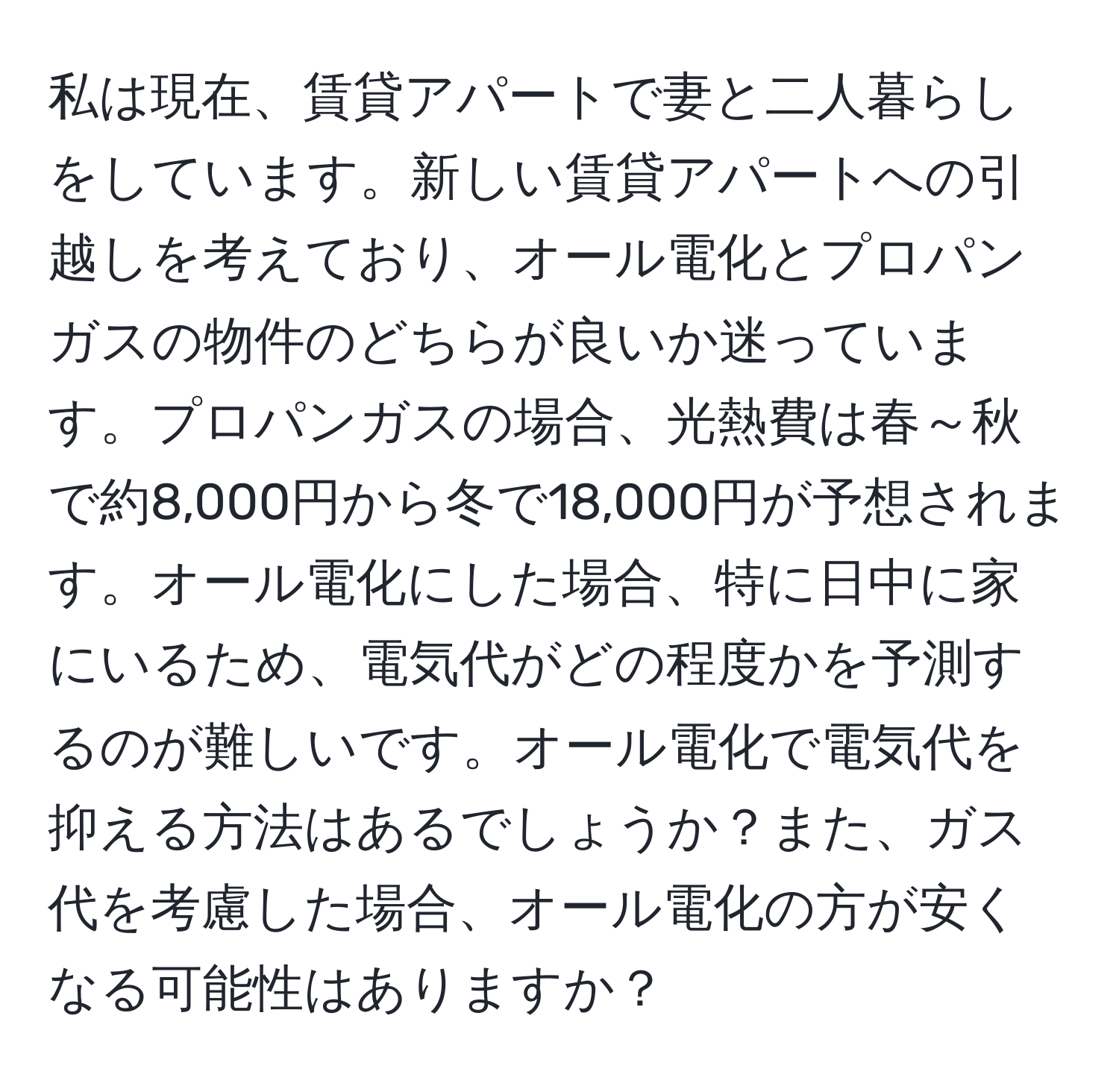 私は現在、賃貸アパートで妻と二人暮らしをしています。新しい賃貸アパートへの引越しを考えており、オール電化とプロパンガスの物件のどちらが良いか迷っています。プロパンガスの場合、光熱費は春～秋で約8,000円から冬で18,000円が予想されます。オール電化にした場合、特に日中に家にいるため、電気代がどの程度かを予測するのが難しいです。オール電化で電気代を抑える方法はあるでしょうか？また、ガス代を考慮した場合、オール電化の方が安くなる可能性はありますか？