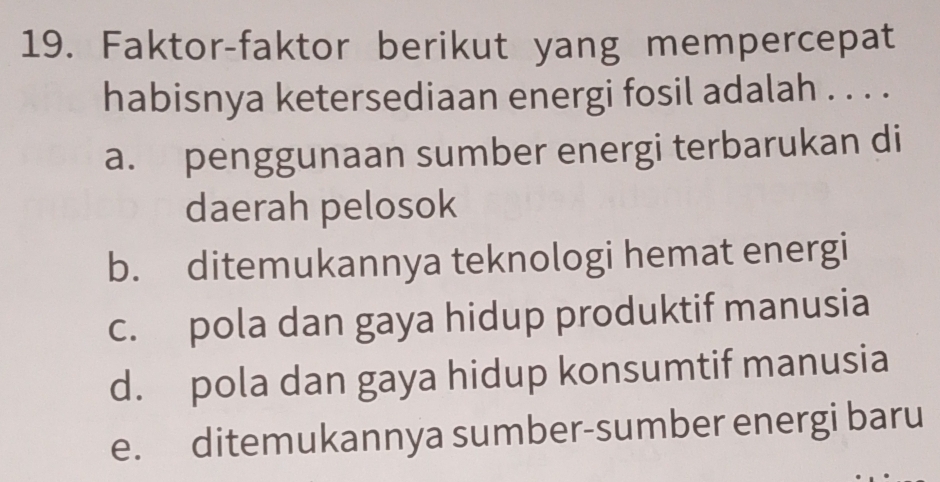 Faktor-faktor berikut yang mempercepat
habisnya ketersediaan energi fosil adalah . . . .
a. penggunaan sumber energi terbarukan di
daerah pelosok
b. ditemukannya teknologi hemat energi
c. pola dan gaya hidup produktif manusia
d. pola dan gaya hidup konsumtif manusia
e. ditemukannya sumber-sumber energi baru