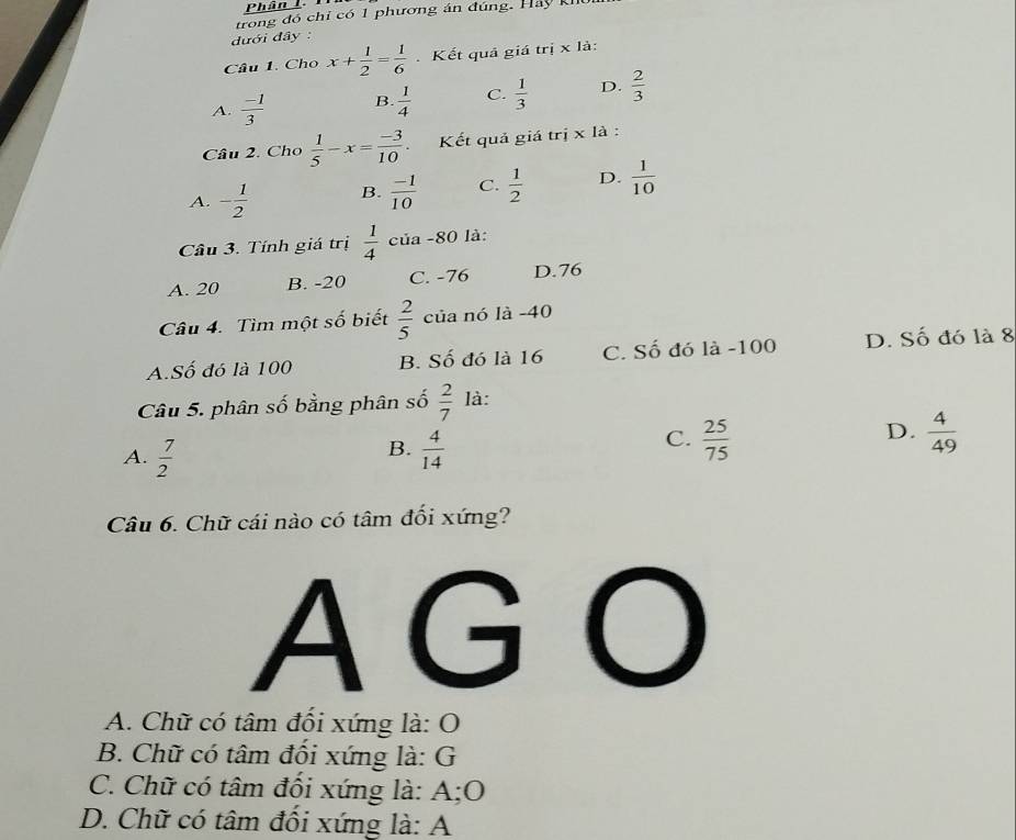 trong đó chỉ có 1 phương án đúng. Hảy Kh
đưới đây :
Câu 1. Cho x+ 1/2 = 1/6  Kết quả giá trị x là:
A.  (-1)/3  B.  1/4  C.  1/3  D.  2/3 
Câu 2. Cho  1/5 -x= (-3)/10 . Kết quả giá trị x là :
A. - 1/2  B.  (-1)/10  C.  1/2  D.  1/10 
Câu 3. Tính giá trị  1/4  của -80 là:
A. 20 B. -20 C. -76 D. 76
Câu 4. Tìm một số biết  2/5  của nó là -40
A.Số đó là 100 B. Số đó là 16 C. Số đó là -100 D. Số đó là 8
Câu 5. phân số bằng phân số  2/7  là:
B.
A.  7/2   4/14 
D.
C.  25/75   4/49 
Câu 6. Chữ cái nào có tâm đối xứng?
AG O
A. Chữ có tâm đối xứng là: O
B. Chữ có tâm đối xứng là: G
C. Chữ có tâm đối xứng là: A;O
D. Chữ có tâm đối xứng là: A