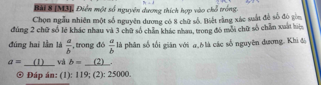 [M3]. Điền một swidehat O nguyên dương thích hợp vào chỗ trống. 
Chọn ngẫu nhiên một số nguyên dương có 8 chữ số. Biết rằng xác suất đề số đó gồm 
đúng 2 chữ số lẻ khác nhau và 3 chữ số chẵn khác nhau, trong đó mỗi chữ số chẵn xuất hiện 
đúng hai lần là  a/b  , trong đó  a/b  là phân số tối giản với a, b là các số nguyên dương. Khi đó
a= (1) và b=_ (2)
。 Đáp án: (1): 119; (2): 25000.