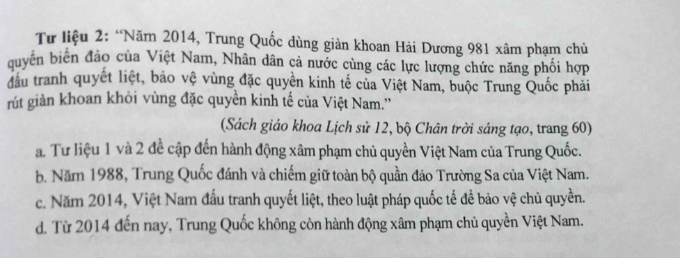 Từ liệu 2: “Năm 2014, Trung Quốc dùng giản khoan Hải Dương 981 xâm phạm chủ
quyền biển đảo của Việt Nam, Nhân dân cả nước cùng các lực lượng chức năng phối hợp
đầu tranh quyết liệt, bảo vệ vùng đặc quyền kinh tế của Việt Nam, buộc Trung Quốc phải
rút giản khoan khỏi vùng đặc quyền kinh tế của Việt Nam.''
(Sách giáo khoa Lịch sử 12, bộ Chân trời sáng tạo, trang 60)
a. Tư liệu 1 và 2 đề cập đến hành động xâm phạm chủ quyền Việt Nam của Trung Quốc.
b. Năm 1988, Trung Quốc đánh và chiếm giữ toàn bộ quần đảo Trường Sa của Việt Nam.
c. Năm 2014, Việt Nam đấu tranh quyết liệt, theo luật pháp quốc tế đề bảo vệ chủ quyền.
d. Từ 2014 đến nay, Trung Quốc không còn hành động xâm phạm chủ quyền Việt Nam.