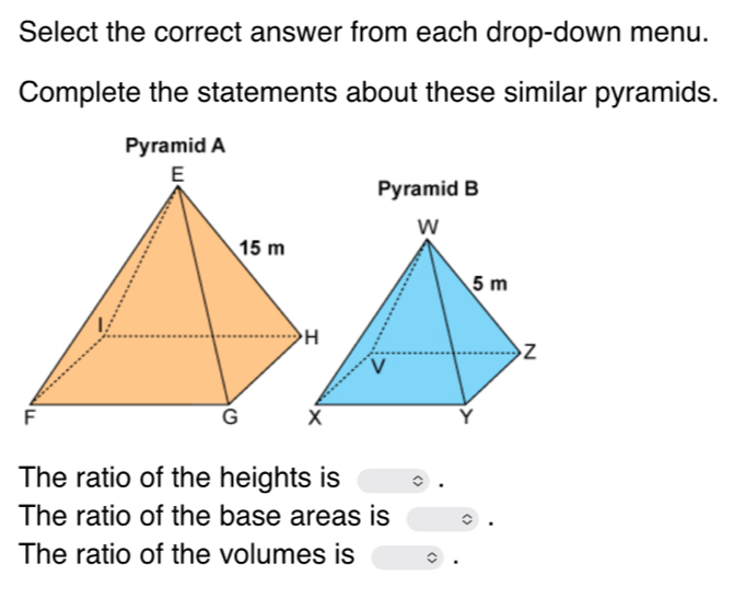 Select the correct answer from each drop-down menu. 
Complete the statements about these similar pyramids. 
Pyramid A 
Pyramid B 
The ratio of the heights is 
The ratio of the base areas is 
The ratio of the volumes is