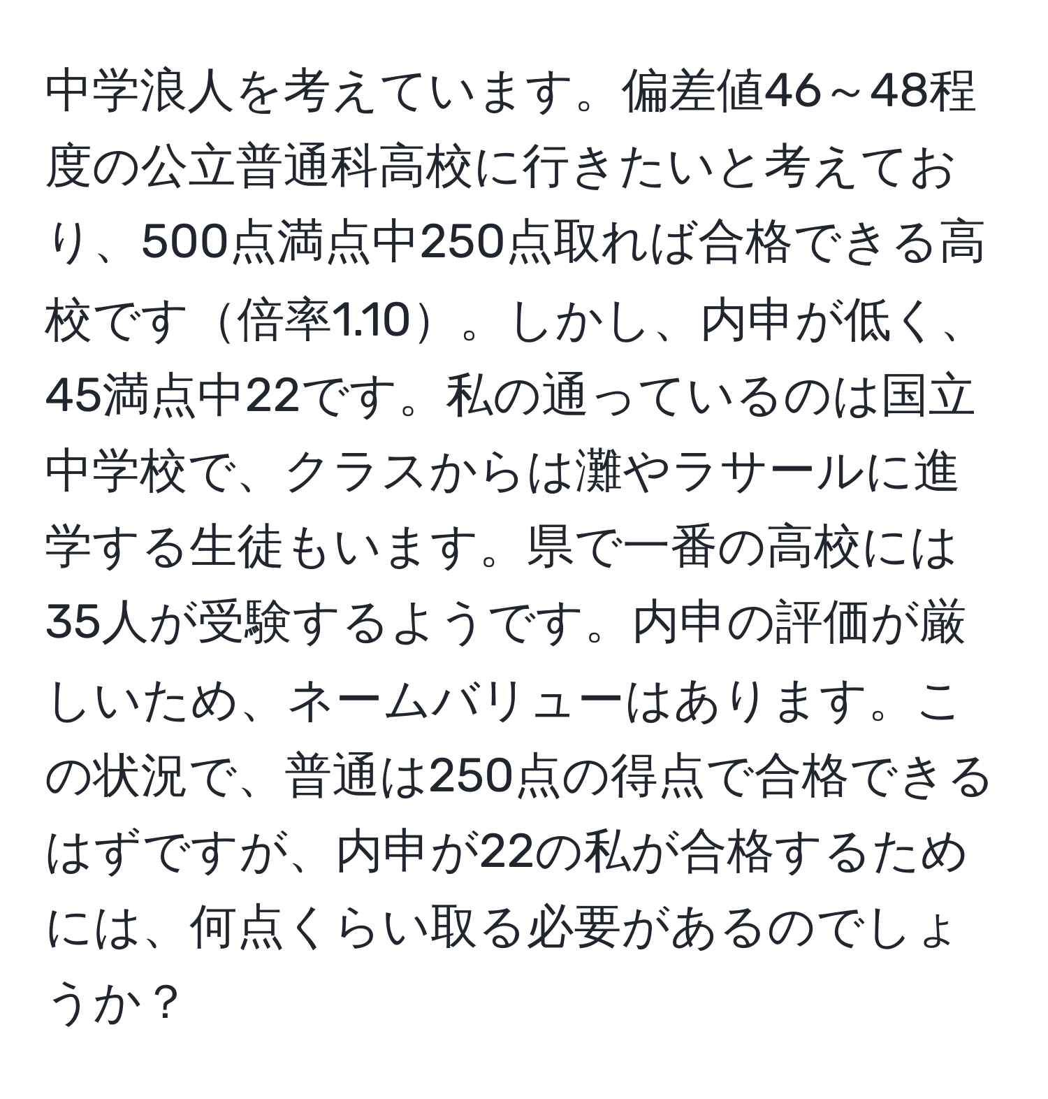 中学浪人を考えています。偏差値46～48程度の公立普通科高校に行きたいと考えており、500点満点中250点取れば合格できる高校です倍率1.10。しかし、内申が低く、45満点中22です。私の通っているのは国立中学校で、クラスからは灘やラサールに進学する生徒もいます。県で一番の高校には35人が受験するようです。内申の評価が厳しいため、ネームバリューはあります。この状況で、普通は250点の得点で合格できるはずですが、内申が22の私が合格するためには、何点くらい取る必要があるのでしょうか？