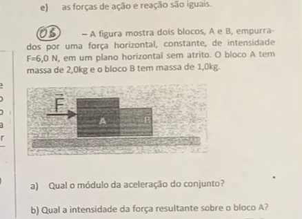 as forças de ação e reação são iguais. 
OB — A figura mostra dois blocos, A e B, empurra- 
dos por uma força horizontal, constante, de intensidade
F=6,0N , em um plano horizontal sem atrito. O bloco A tem 
massa de 2,0kg e o bloco B tem massa de 1,0kg. 
1 
a 
a) Qual o módulo da aceleração do conjunto? 
b) Qual a intensidade da força resultante sobre o bloco A?