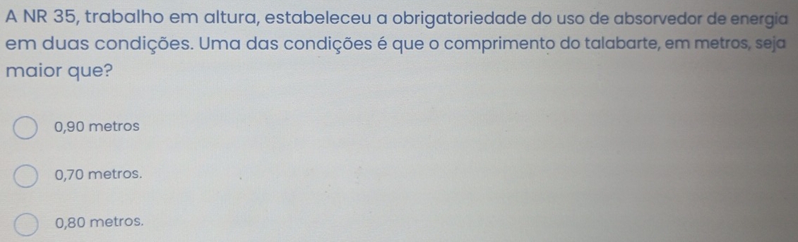 A NR 35, trabalho em altura, estabeleceu a obrigatoriedade do uso de absorvedor de energia
em duas condições. Uma das condições é que o comprimento do talabarte, em metros, seja
maior que?
0,90 metros
0,70 metros.
0,80 metros.