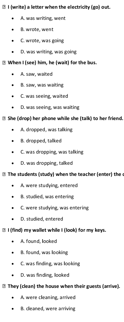 ≌ I (write) a letter when the electricity (go) out.
A. was writing, went
B. wrote, went
C. wrote, was going
D. was writing, was going
? When I (see) him, he (wait) for the bus.
A. saw, waited
B. saw, was waiting
C. was seeing, waited
D. was seeing, was waiting
₹ She (drop) her phone while she (talk) to her friend.
A. dropped, was talking
B. dropped, talked
C. was dropping, was talking
D. was dropping, talked
₹ The students (study) when the teacher (enter) the c
A. were studying, entered
B. studied, was entering
C. were studying, was entering
D. studied, entered
≌ I (find) my wallet while I (look) for my keys.
A. found, looked
B. found, was looking
C. was finding, was looking
D. was finding, looked
≌ They (clean) the house when their guests (arrive).
A. were cleaning, arrived
B. cleaned, were arriving