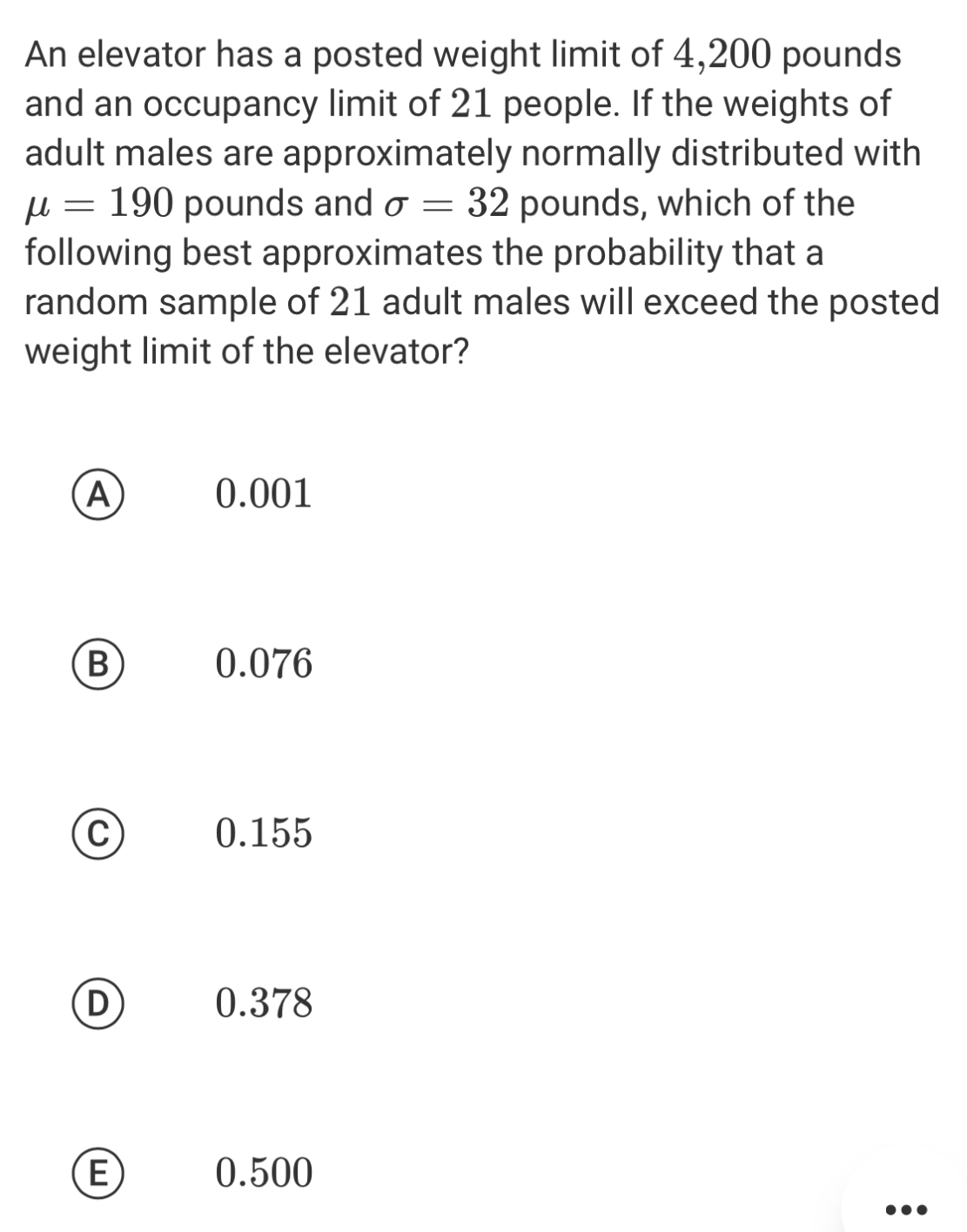 An elevator has a posted weight limit of 4,200 pounds
and an occupancy limit of 21 people. If the weights of
adult males are approximately normally distributed with
mu =190 pounds and sigma =32 pounds, which of the
following best approximates the probability that a
random sample of 21 adult males will exceed the posted
weight limit of the elevator?
A 0.001
B) 0.076
C 0.155
D 0.378
E 0.500