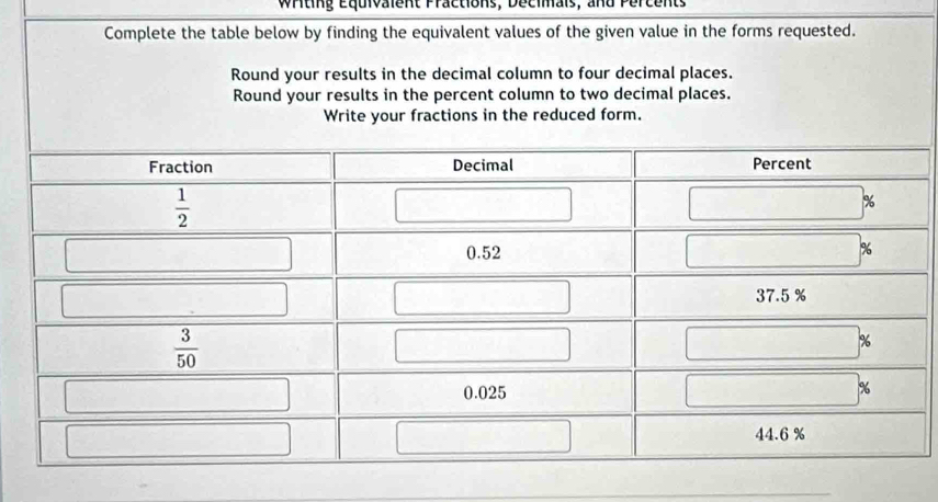 Writing Equivalent Practions, Decimals, and Percents
Complete the table below by finding the equivalent values of the given value in the forms requested.
Round your results in the decimal column to four decimal places.
Round your results in the percent column to two decimal places.
Write your fractions in the reduced form.