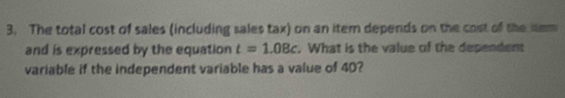 The total cost of sales (including sales tax) on an iter depends on the cost of the mem 
and is expressed by the equation t=1.08c. What is the value of the dependent 
variable if the independent variable has a value of 40?