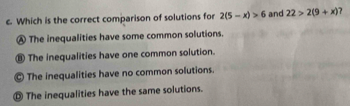 Which is the correct comparison of solutions for 2(5-x)>6 and 22>2(9+x) ?
A The inequalities have some common solutions.
⑧ The inequalities have one common solution.
© The inequalities have no common solutions.
① The inequalities have the same solutions.