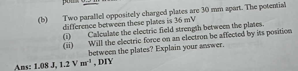 Two parallel oppositely charged plates are 30 mm apart. The potential 
difference between these plates is 36 mV
(i) Calculate the electric field strength between the plates. 
(ii) Will the electric force on an electron be affected by its position 
between the plates? Explain your answer. 
Ans: 1.08 J, 1.2Vm^(-1) , DIY