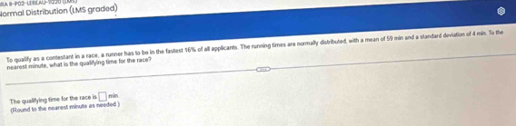 ILA, 1-PÖ2−LEBLAU-1220 (1 
Normal Distribution (LMS graded) 
To qualify as a conestant in a race, a runner has to be in the fastest 16% of all applicants. The running times are normally distributed, with a mean of 5/9 min and a standard diviation of 4 min. To the 
nearest minute, what is the qualifying time for the race 
□ 
The qualifying time for the race is (Flound to the nearest minute as needed ) min