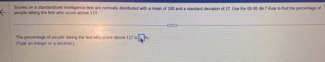 Scores on a standardized intelligence test are normally distributed with a mean of 100 and a standard deviation of 17. Use the 68 - 95 - 99, 7 Rule to find the percentage of 
people taking the test who score above 117. 
The percentage of people taking the test who score above 117 is 7x
(Type an integer or a decimal.)