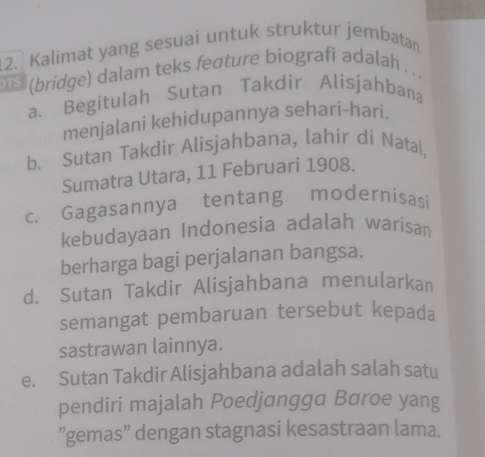 Kalimat yang sesuai untuk struktur jembatan
TS (bridge) dalam teks feature biografi adalah . . .
a. Begitulah Sutan Takdir Alisjahbana
menjalani kehidupannya sehari-hari.
b. Sutan Takdir Alisjahbana, lahir di Natal,
Sumatra Utara, 11 Februari 1908.
c. Gagasannya tentang modernisasi
kebudayaan Indonesia adalah warisan
berharga bagi perjalanan bangsa.
d. Sutan Takdir Alisjahbana menularkan
semangat pembaruan tersebut kepada
sastrawan lainnya.
e. Sutan Takdir Alisjahbana adalah salah satu
pendiri majalah Poedjangga Baroe yang
”gemas” dengan stagnasi kesastraan lama.