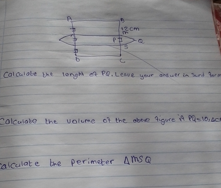 A
B
12cm
mn
P Q
S
C
Calculate the length x PQ. Leave your answer in sard form 
colculate the volume of the above figure it PQ=10, △ c
alculate the perimeter △ MSQ