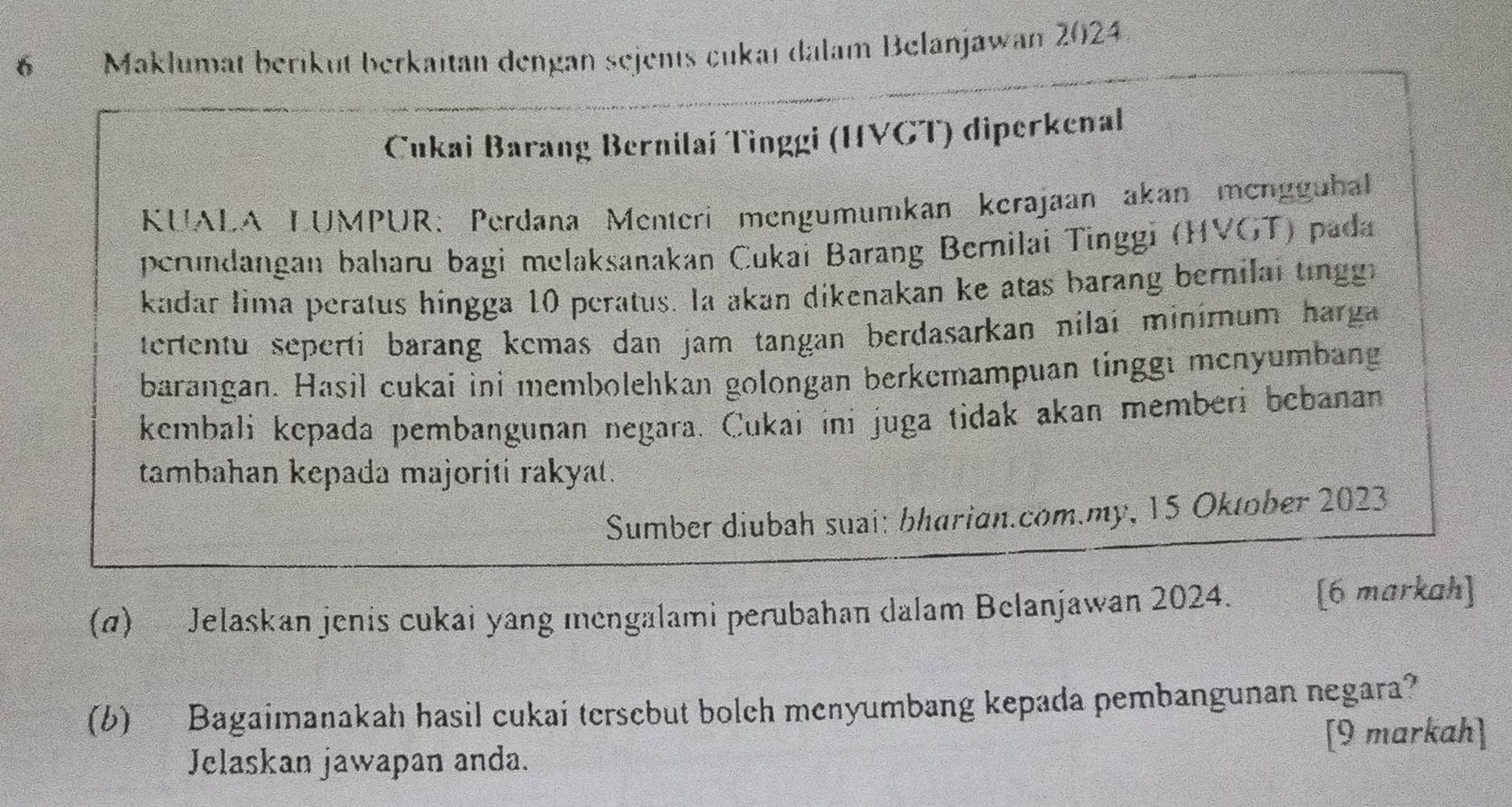 Maklumat berikut berkaitan dengan sejents cukaï dalam Belanjawan 2024 
Cukai Barang Bernilaí Tinggi (HVGT) diperkenal 
KUALA LUMPUR: Perdana Menterí mengumumkan kerajaan akan mengguhal 
perundangan baharu bagi melaksanakan Cukai Barang Bernilai Tinggi (HVGT) pada 
kadar lima peratus hingga 10 peratus. la akan dikenakan ke atas barang bernilal tinggi 
tertentu seperti barang kemas dan jam tangan berdasarkan nilai minirum harga 
barangan. Hasil cukai ini membolehkan golongan berkemampuan tinggi menyumbang 
kembali kepada pembangunan negara. Cukai ini juga tidak akan memberi bebanan 
tambahan kepada majoriti rakyat. 
Sumber diubah suai: bharian.com.my, 15 Oktober 2023 
(α) Jelaskan jenis cukai yang mengalami perubahan dalam Belanjawan 2024. [6 markah] 
(b) Bagaimanakah hasil cukai tersebut boleh menyumbang kepada pembangunan negara? 
[9 markah] 
Jelaskan jawapan anda.