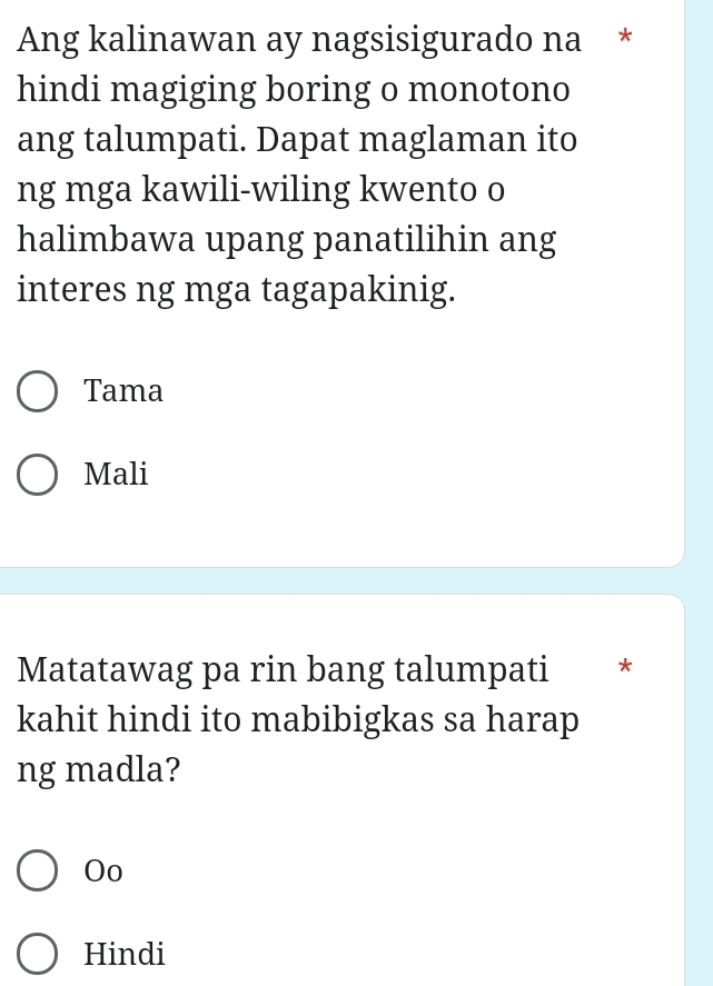 Ang kalinawan ay nagsisigurado na *
hindi magiging boring o monotono
ang talumpati. Dapat maglaman ito
ng mga kawili-wiling kwento o
halimbawa upang panatilihin ang
interes ng mga tagapakinig.
Tama
Mali
Matatawag pa rin bang talumpati *
kahit hindi ito mabibigkas sa harap
ng madla?
Oo
Hindi