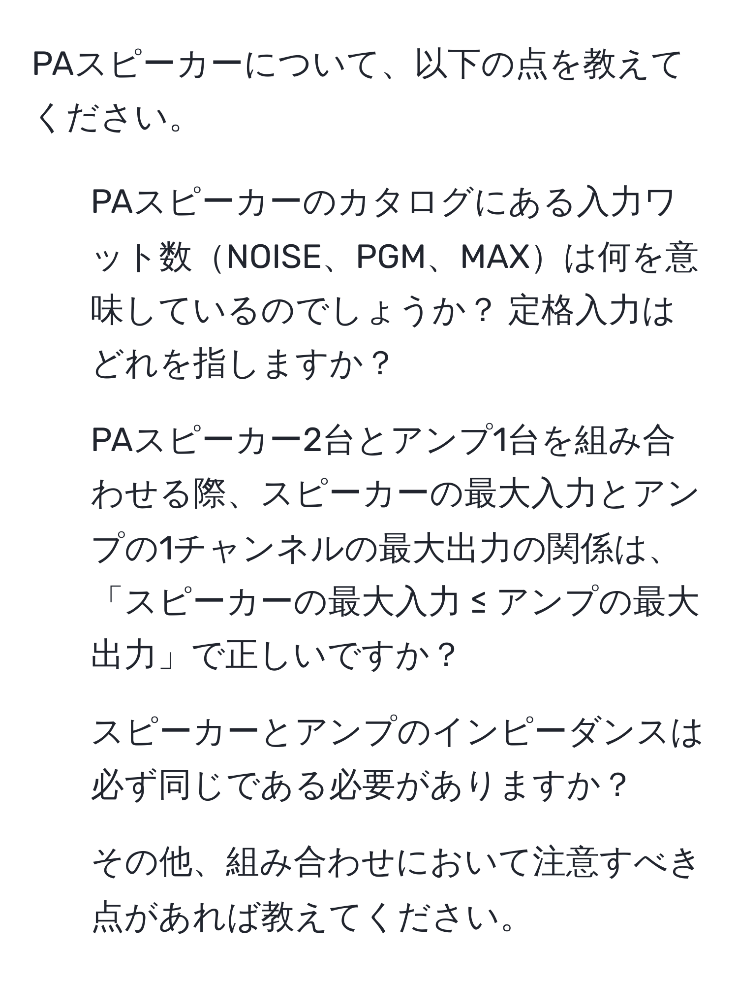 PAスピーカーについて、以下の点を教えてください。  
1. PAスピーカーのカタログにある入力ワット数NOISE、PGM、MAXは何を意味しているのでしょうか？ 定格入力はどれを指しますか？  
2. PAスピーカー2台とアンプ1台を組み合わせる際、スピーカーの最大入力とアンプの1チャンネルの最大出力の関係は、「スピーカーの最大入力 ≤ アンプの最大出力」で正しいですか？  
3. スピーカーとアンプのインピーダンスは必ず同じである必要がありますか？  
4. その他、組み合わせにおいて注意すべき点があれば教えてください。