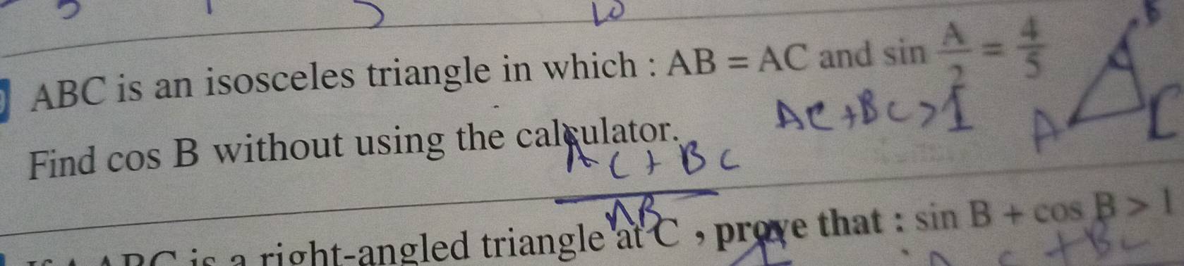 ABC is an isosceles triangle in which : AB=AC and sin  A/2 = 4/5 
Find c 0 s B without using the calculator. 
is a right-angled triangle at C , prove that : sin B+cos B>1