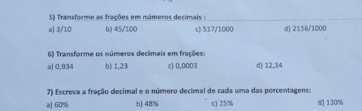 Transforme as fraçōes em números decimais :
a) 3/10 b) 45/100 c) 517/1000 d) 2138/1000
6) Transforme os números decimais em fraçôes:
a) 0,934 b) 1,23 c) 0,0003 d) 12,34
7) Escreva a fração decimal e o número decimal de cada uma das porcentagens:
a) 60% b) 48% c) 25% 0 130%