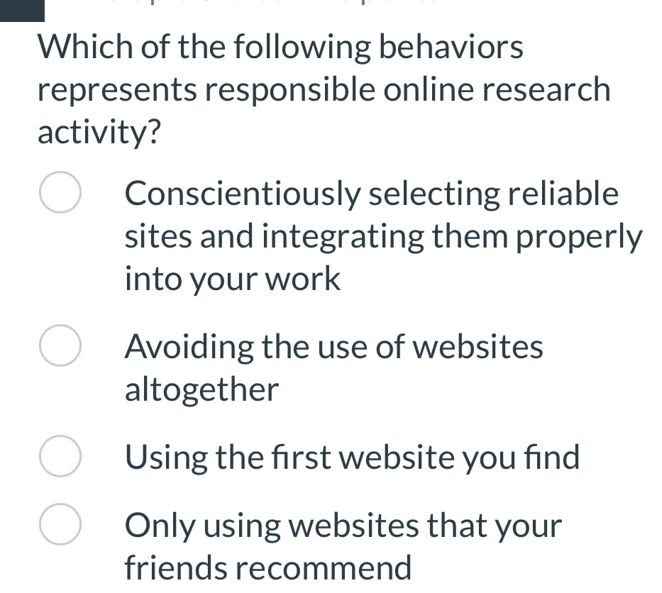 Which of the following behaviors
represents responsible online research
activity?
Conscientiously selecting reliable
sites and integrating them properly
into your work
Avoiding the use of websites
altogether
Using the frst website you find
Only using websites that your
friends recommend