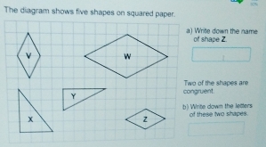 The diagram shows five shapes on squared paper. 
a) Write down the name of shape Z
congruent Two of the shapes are 
b) Write down the letters 
of these two shapes