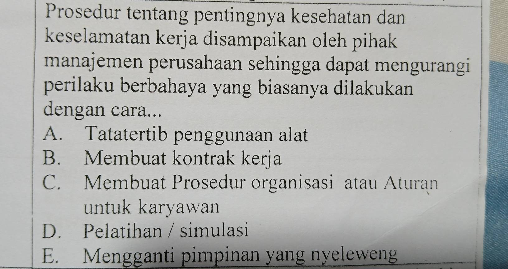 Prosedur tentang pentingnya kesehatan dan
keselamatan kerja disampaikan oleh pihak
manajemen perusahaan sehingga dapat mengurangi
perilaku berbahaya yang biasanya dilakukan
dengan cara...
A. Tatatertib penggunaan alat
B. Membuat kontrak kerja
C. Membuat Prosedur organisasi atau Aturan
untuk karyawan
D. Pelatihan / simulasi
E. Mengganti pimpinan yang nyeleweng