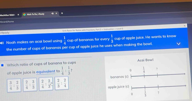 MacArthur Middi Math To Do, i-Ready
hboard/home
×
i-Ready Unit Rates for Ratios with Fractions, Part 2 — Instruction — Level G
Noah makes an acai bowl using  1/4  cup of bananas for every  1/3  cup of apple juice. He wants to know
the number of cups of bananas per cup of apple juice he uses when making the bowl.
Which ratio of cups of banana to cups Acai Bowl
of apple juice is equivalent to  1/4 : 1/3  ?
 3/4 : 2/3   2/4 : 3/3   2/4 : 2/3   2/3 : 2/4 