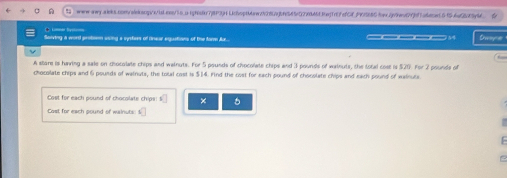 ●Limear Systema 
Solving a word probsem using a system of linear equations of the form Az.. ____54 Daope 
A store is having a sale on chocolate chips and wainuts. For 5 pounds of chocolate chips and 3 pounds of wainuts, the total cost is $20. For 2 pounds of 
chocolate chips and 6 pounds of walnuts, the total cost is $14. Find the cost for each pound of chocolate chips and each pound of wainues. 
Cost for each pound of chocolate chips: s□ × 5
Cost for each pound of wainuts: □
F