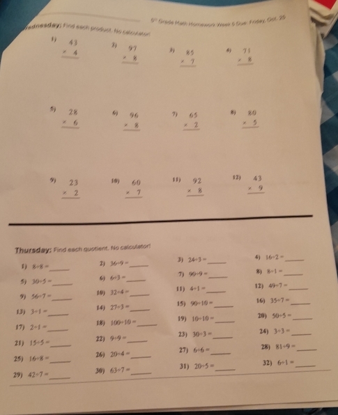 V° Grade Math Homenon Weer 5 Sue: Fridey, Güt. 25
dadnesday find each product. He calcuato
1 beginarrayr 43 * 4 hline endarray beginarrayr 97 * 8 hline endarray  beginarrayr 85 * 7 hline endarray beginarrayr 71 * 8 hline endarray
beginarrayr 28 * 6 hline endarray beginarrayr 96 * 8 hline endarray 7) beginarrayr 65 * 2 hline endarray  beginarrayr 80 * 5 hline endarray
9) beginarrayr 23 * 2 hline endarray 19) beginarrayr 60 * 7 hline endarray 11) beginarrayr 92 * 8 hline endarray 12) beginarrayr 43 * 9 hline endarray
Thursday: Find each quotient. No calculator!
1) 8/ 8= _2) 36-9= _ 3) 24/ 3= _4) 16-2= _
_
30/ 5= 6 6/ 3= _ 7) 90/ 9= _ 8) 8/ 1= _
9) 56-7= _19) 32/ 4= _ 11) 4/ 1= _ 12) 49/ 7= _
15)
13) 3/ 1= 14) 27/ 3= _ 90/ 10= _ 16) 35/ 7= _
19)
17 2/ 1= _ _18) 100/ 10= _ 10/ 10= _29) 50/ 5= _
21) 15/ 5= 22) 9-9= _ 23) 30/ 3= _24) 3/ 3= _
27)
25) 16/ 8= _ 26) 20/ 4= _ 6/ 6= _28) 81/ 9= _
29) 42-7= __30) 63/ 7= _31) 20/ 5= _ 32) 6/ 1= _