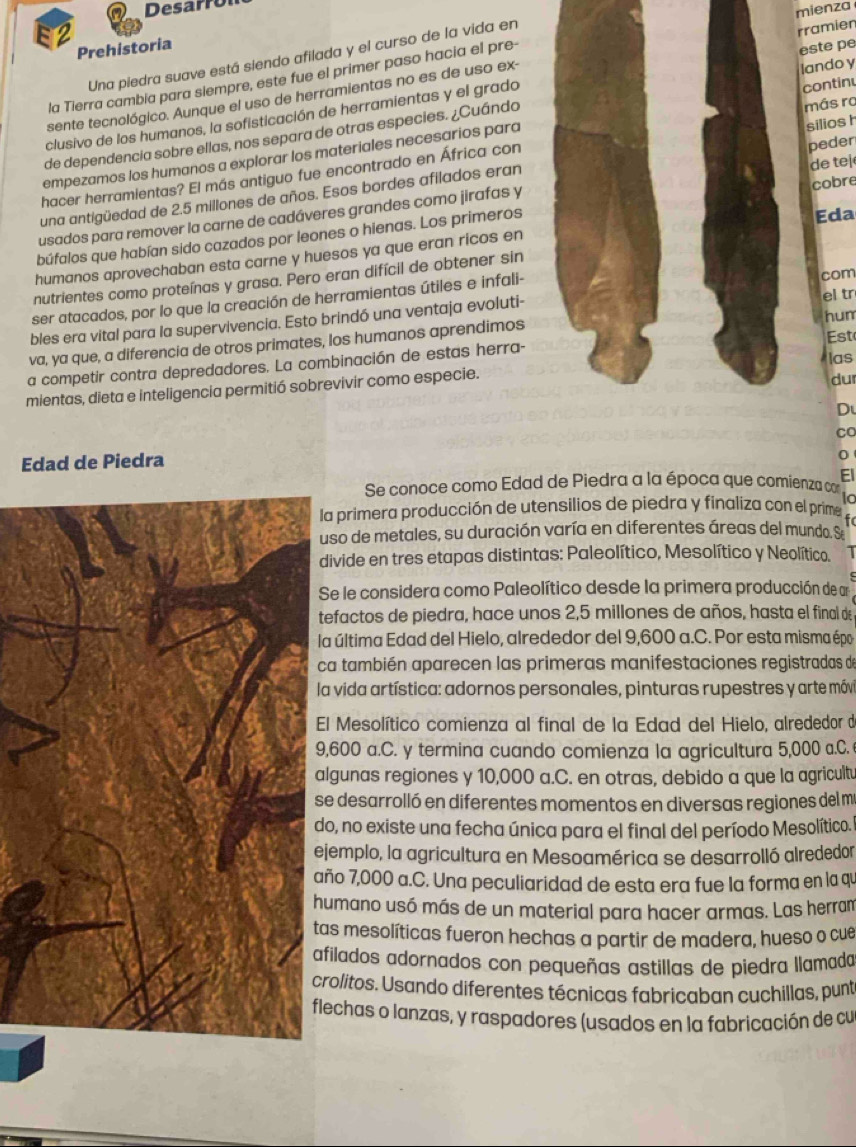 Desarro
rramien
Prehistoria
Una piedra suave está siendo afilada y el curso de la vida en mienza
la Tierra cambia para siempre, este fue el primer paso hacia el pre-
sente tecnológico. Aunque el uso de herramientas no es de uso ex-
más ra
de dependencia sobre ellas, nos separa de otras especies. ¿Cuándalando y este pe
clusivo de los humanos, la sofisticación de herramientas y el grado
empezamos los humanos a explorar los materiales necesarios paracontinu
hacer herramientas? El más antiguo fue encontrado en África con
peder
una antigüedad de 2.5 millones de años. Esos bordes afilados eransilios h
Eda
usados para remover la carne de cadáveres grandes como jirafas y
búfalos que habían sido cazados por leones o hienas. Los primeros cobre de tej
humanos aprovechaban esta carne y huesos ya que eran ricos en
nutrientes como proteínas y grasa. Pero eran difícil de obtener sin
ser atacados, por lo que la creación de herramientas útiles e infali- com
hum
bles era vital para la supervivencia. Esto brindó una ventaja evoluti- el tr
Est
va, ya que, a diferencia de otros primates, los humanos aprendimos
las
a competir contra depredadores. La combinación de estas herra-
mientas, dieta e inteligencia permitió sobrevivir como especie.dur
D
Edad de Piedra Co
0
EI
Se conoce como Edad de Piedra a la época que comienza cor
a primera producción de utensilios de piedra y finaliza con el prime to
uso de metales, su duración varía en diferentes áreas del mundo. Se
divide en tres etapas distintas: Paleolítico, Mesolítico y Neolítico.
Se le considera como Paleolítico desde la primera producción de ar
efactos de piedra, hace unos 2,5 millones de años, hasta el final de
a última Edad del Hielo, alrededor del 9,600 a.C. Por esta misma épo
a también aparecen las primeras manifestaciones registradas de
la vida artística: adornos personales, pinturas rupestres y arte móv
El Mesolítico comienza al final de la Edad del Hielo, alrededor de
,600 a.C. y termina cuando comienza la agricultura 5,000 a.C. 
lgunas regiones y 10,000 a.C. en otras, debido a que la agricultu
e desarrolló en diferentes momentos en diversas regiones del m
o, no existe una fecha única para el final del período Mesolítico.
jemplo, la agricultura en Mesoamérica se desarrolló alrededor
ño 7,000 a.C. Una peculiaridad de esta era fue la forma en la qu
umano usó más de un material para hacer armas. Las herram
as mesolíticas fueron hechas a partir de madera, hueso o cue
filados adornados con pequeñas astillas de piedra llamada
rolitos. Usando diferentes técnicas fabricaban cuchillas, punt
lechas o lanzas, y raspadores (usados en la fabricación de cu