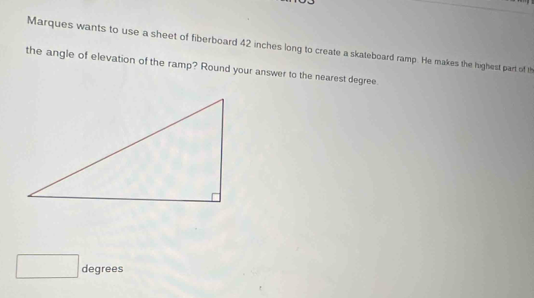 Marques wants to use a sheet of fiberboard 42 inches long to create a skateboard ramp. He makes the highest part of th 
the angle of elevation of the ramp? Round your answer to the nearest degree. 
degrees