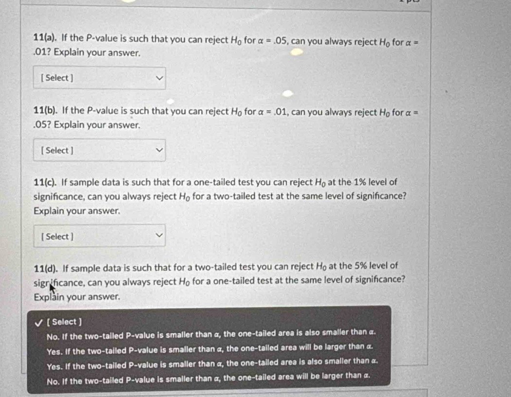 11(a) . If the P -value is such that you can reject H_0 for alpha =.05 , can you always reject H_0 for alpha = .01? Explain your answer.
[ Select ]
11(b). If the P -value is such that you can reject H_0 for alpha =.01 , can you always reject H_0 for alpha = .05? Explain your answer.
[ Select ]
1 1(c). If sample data is such that for a one-tailed test you can reject H_0 at the 1% level of
significance, can you always reject H_0 for a two-tailed test at the same level of signifcance?
Explain your answer.
[ Select ]
11(d). If sample data is such that for a two-tailed test you can reject H_0 at the 5% level of
sigr ifcance, can you always reject H_0 for a one-tailed test at the same level of significance?
Explain your answer.
[ Select ]
No. If the two-tailed P -value is smaller than α, the one-tailed area is also smaller than α.
Yes. If the two-tailed P -value is smaller than α, the one-tailed area will be larger than α.
Yes. If the two-tailed P -value is smaller than α, the one-tailed area is also smaller than α.
No. If the two-tailed P -value is smaller than α, the one-tailed area will be larger than α.