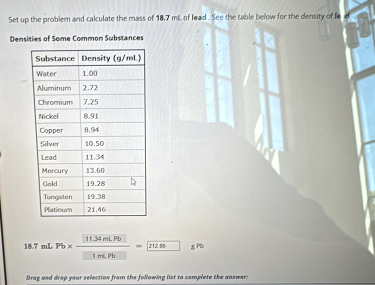 Set up the problem and calculate the mass of 18.7 mL of lead . See the table below for the density of le d 
Densities of Some Common Substances
18.7mLPb*  (11.34mLPb)/1mLPb = 212.06 gP 
Drag and drop your selection from the following list to complete the answer: