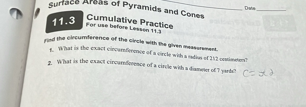 Date 
_ 
Surface Areas of Pyramids and Cones 
11.3 Cumulative Practice 
For use before Lesson 11.3 
Find the circumference of the circle with the given measurement. 
1. What is the exact circumference of a circle with a radius of 212 centimeters? 
2. What is the exact circumference of a circle with a diameter of 7 yards?